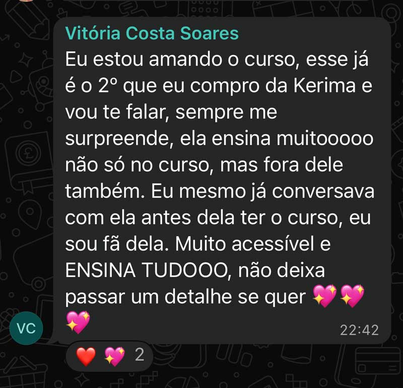Eu estou amando o curso, esse já é o 2° que eu compro da Kerima e vou te falar, sempre me surpreende, ela ensina muitooooo não só no curso, mas fora dele também. Eu mesmo já conversava com ela antes dela ter o curso, eu sou fã dela. Muito acessível e ENSINA TUDOOO, não deixa passar um detalhe se quer